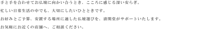 故人を偲び、ご先祖様を敬い感謝する。お墓に手を合わせると、私たちの心に安らぎが生まれます。
    過去・現在・未来をつなぎ、ご家族の心の拠り所となる場所、それがお墓です。
    清閑堂は、豊富な品揃えときめ細かなサービスで、皆様の理想のお墓づくりをサポートいたします。
    お近くの店舗へ、お気軽にお問い合わせ下さい。
