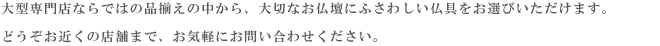 大型専門店ならではの品揃えの中から、大切なお仏壇にふさわしい仏具をお選びいただけます。
    どうぞお近くの店舗まで、お気軽にお問い合わせください。