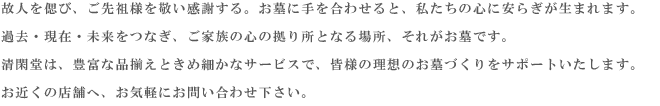 故人を偲び、ご先祖様を敬い感謝する。お墓に手を合わせると、私たちの心に安らぎが生まれます。
    過去・現在・未来をつなぎ、ご家族の心の拠り所となる場所、それがお墓です。
    清閑堂は、豊富な品揃えときめ細かなサービスで、皆様の理想のお墓づくりをサポートいたします。
    お近くの店舗へ、お気軽にお問い合わせ下さい。