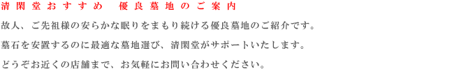 清 閑 堂 お す す め　 優 良 墓 地 の ご 案 内
    故人、ご先祖様の安らかな眠りをまもり続ける優良墓地のご紹介です。墓石を安置するのに最適な墓地選び、清閑堂がサポートいたします。どうぞお近くの店舗まで、お気軽にお問い合わせください。